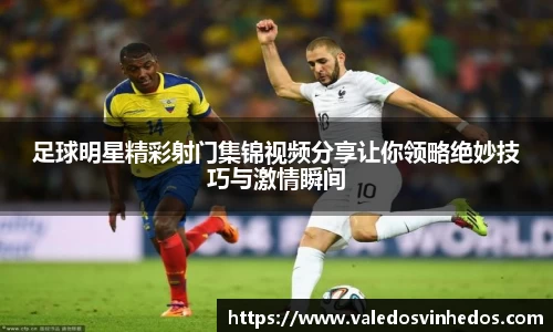 足球明星精彩射门集锦视频分享让你领略绝妙技巧与激情瞬间